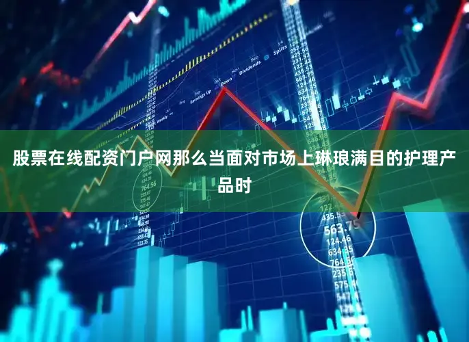 股票在线配资门户网那么当面对市场上琳琅满目的护理产品时