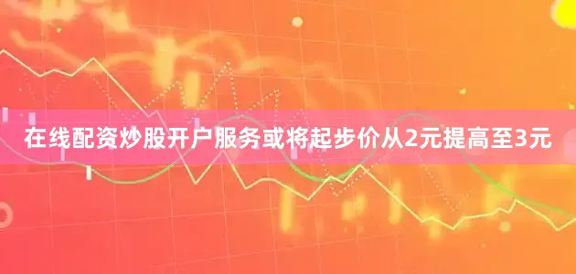 在线配资炒股开户服务或将起步价从2元提高至3元