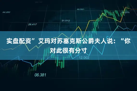 实盘配资” 艾玛对苏塞克斯公爵夫人说：“你对此很有分寸