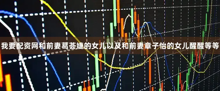 我要配资网和前妻葛荟婕的女儿以及和前妻章子怡的女儿醒醒等等
