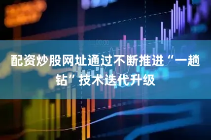 配资炒股网址通过不断推进“一趟钻”技术迭代升级
