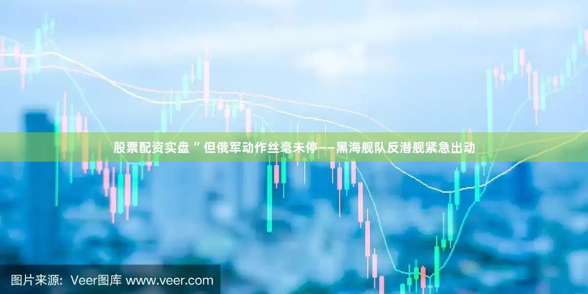 股票配资实盘 ”但俄军动作丝毫未停——黑海舰队反潜舰紧急出动